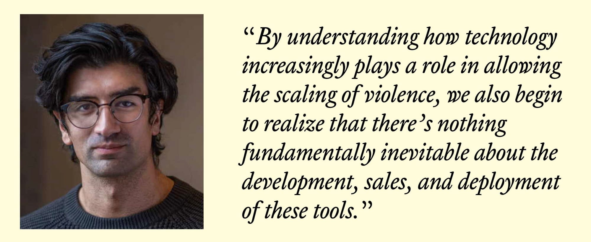 Mahmoudi: “By understanding how technology increasingly plays a role in allowing the scaling of violence, we also begin to realize that there’s nothing fundamentally inevitable about the development, sales, and deployment of these tools.”